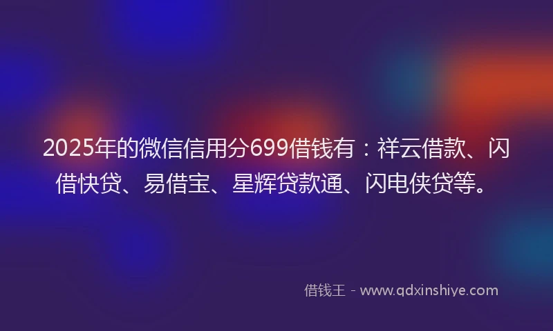 2025年的微信信用分699借钱有：祥云借款、闪借快贷、易借宝、星辉贷款通、闪电侠贷等。