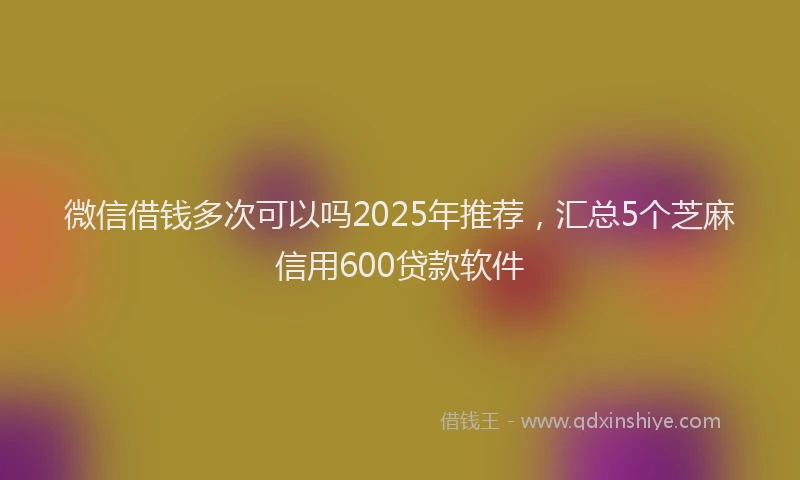 微信借钱多次可以吗2025年推荐，汇总5个芝麻信用600贷款软件