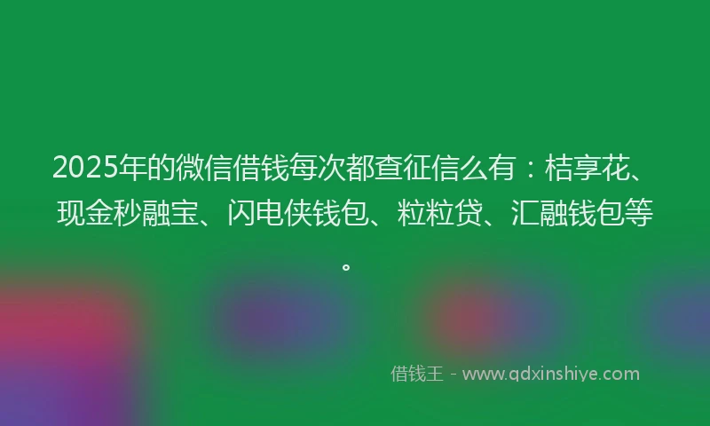 2025年的微信借钱每次都查征信么有：桔享花、现金秒融宝、闪电侠钱包、粒粒贷、汇融钱包等。