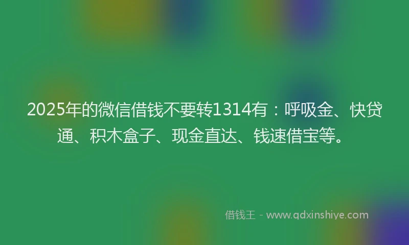 2025年的微信借钱不要转1314有：呼吸金、快贷通、积木盒子、现金直达、钱速借宝等。