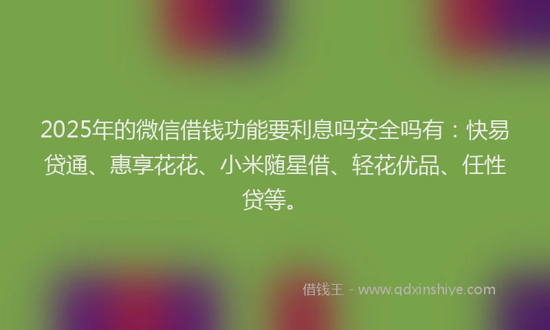2025年的微信借钱功能要利息吗安全吗有：快易贷通、惠享花花、小米随星借、轻花优品、任性贷等。