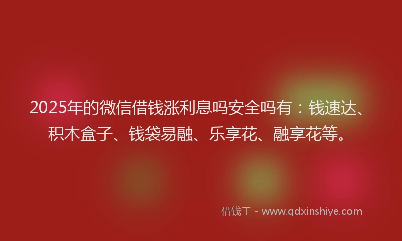 2025年的微信借钱涨利息吗安全吗有：钱速达、积木盒子、钱袋易融、乐享花、融享花等。