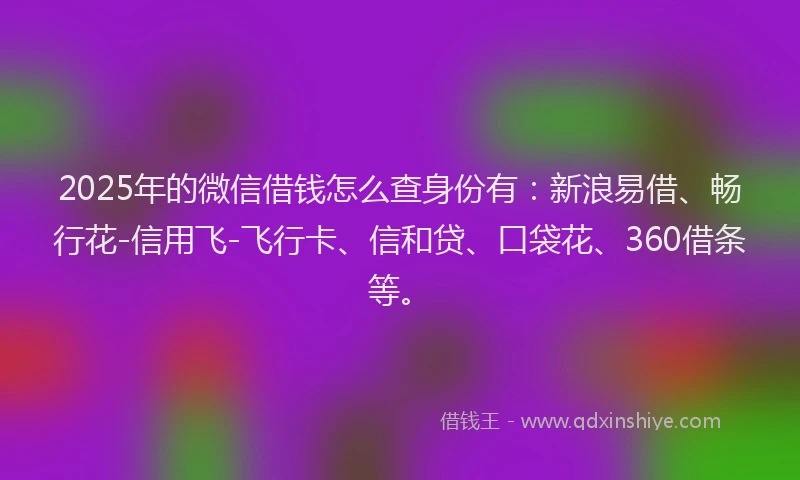 2025年的微信借钱怎么查身份有：新浪易借、畅行花-信用飞-飞行卡、信和贷、口袋花、360借条等。