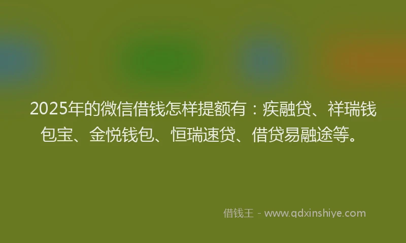 2025年的微信借钱怎样提额有：疾融贷、祥瑞钱包宝、金悦钱包、恒瑞速贷、借贷易融途等。