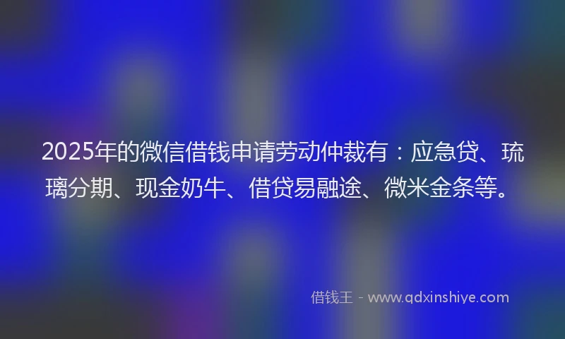 2025年的微信借钱申请劳动仲裁有：应急贷、琉璃分期、现金奶牛、借贷易融途、微米金条等。