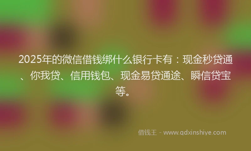 2025年的微信借钱绑什么银行卡有：现金秒贷通、你我贷、信用钱包、现金易贷通途、瞬信贷宝等。