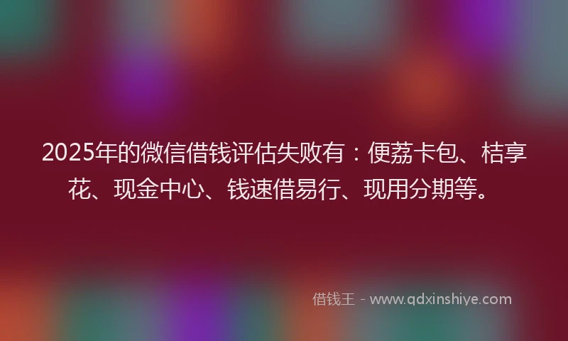 2025年的微信借钱评估失败有：便荔卡包、桔享花、现金中心、钱速借易行、现用分期等。