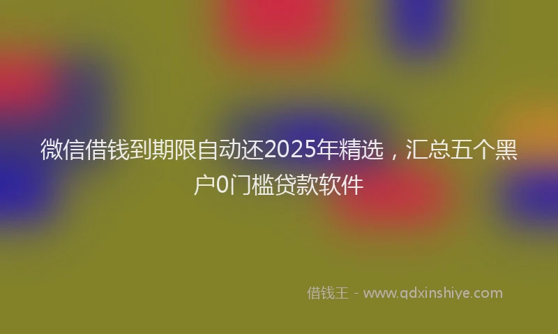 微信借钱到期限自动还2025年精选，汇总五个黑户0门槛贷款软件
