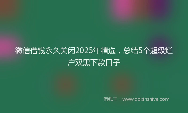微信借钱永久关闭2025年精选，总结5个超级烂户双黑下款口子