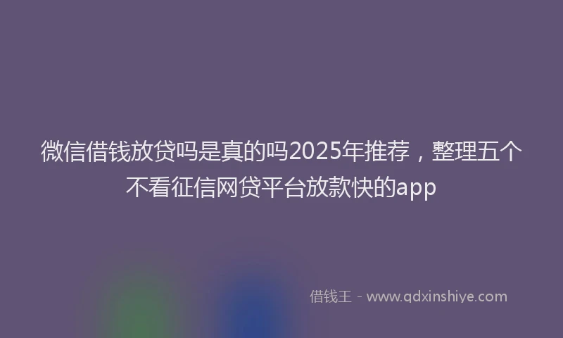 微信借钱放贷吗是真的吗2025年推荐，整理五个不看征信网贷平台放款快的app