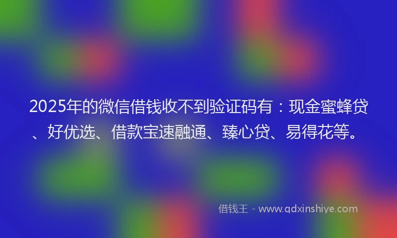 2025年的微信借钱收不到验证码有：现金蜜蜂贷、好优选、借款宝速融通、臻心贷、易得花等。