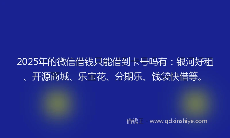 2025年的微信借钱只能借到卡号吗有：银河好租、开源商城、乐宝花、分期乐、钱袋快借等。
