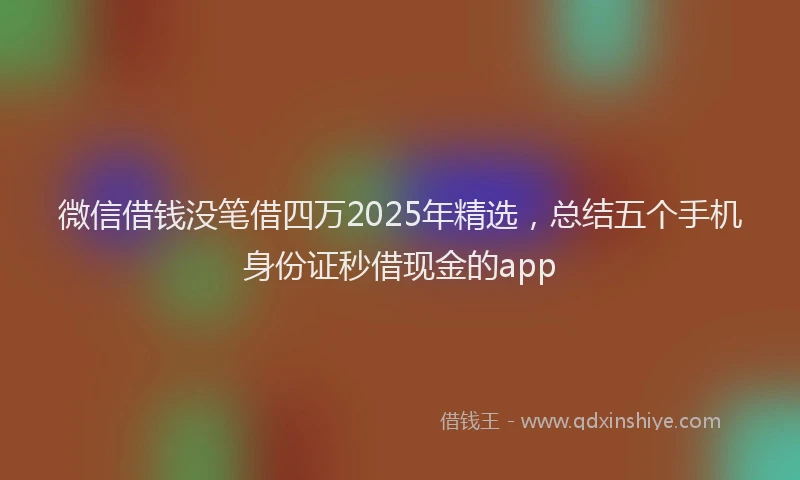 微信借钱没笔借四万2025年精选，总结五个手机身份证秒借现金的app