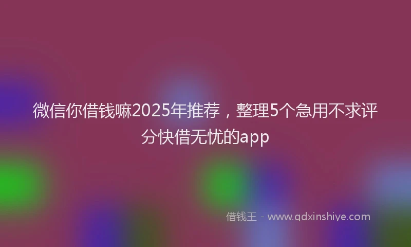 微信你借钱嘛2025年推荐，整理5个急用不求评分快借无忧的app
