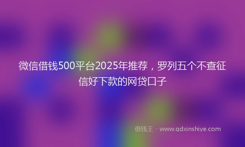 微信借钱500平台2025年推荐，罗列五个不查征信好下款的网贷口子