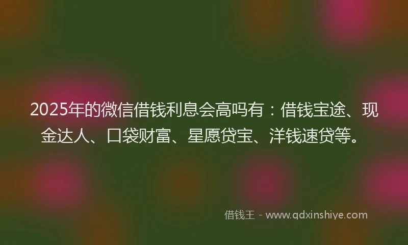2025年的微信借钱利息会高吗有：借钱宝途、现金达人、口袋财富、星愿贷宝、洋钱速贷等。