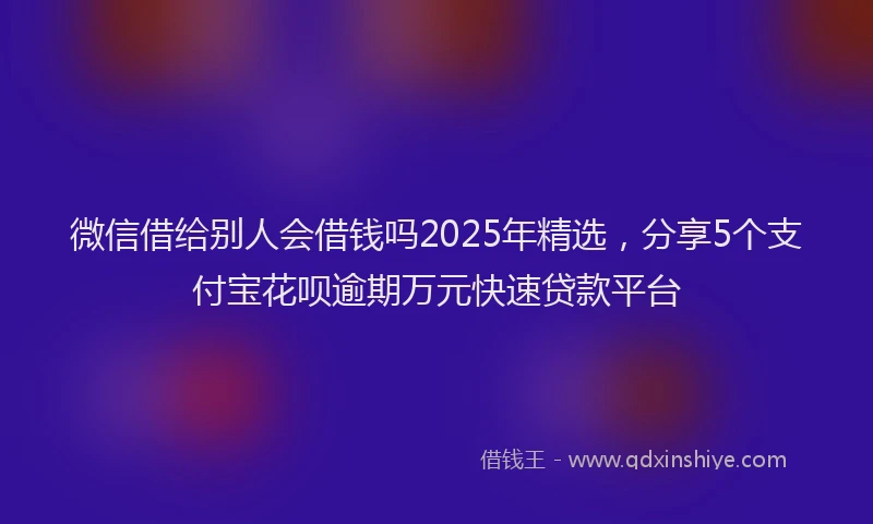 微信借给别人会借钱吗2025年精选，分享5个支付宝花呗逾期万元快速贷款平台