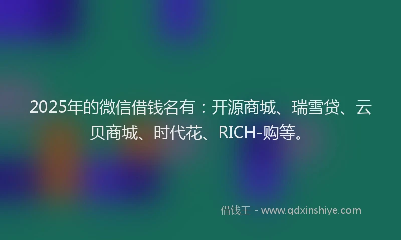 2025年的微信借钱名有：开源商城、瑞雪贷、云贝商城、时代花、RICH-购等。
