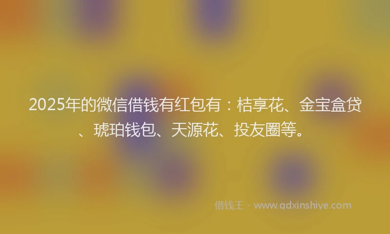 2025年的微信借钱有红包有：桔享花、金宝盒贷、琥珀钱包、天源花、投友圈等。