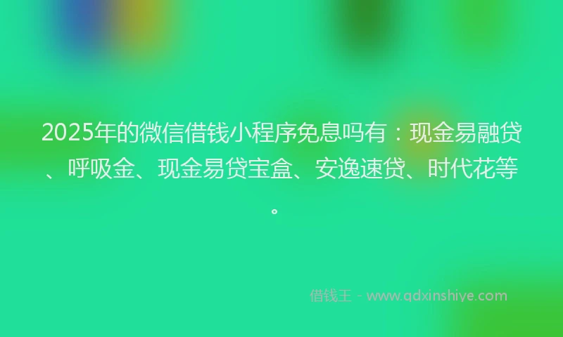 2025年的微信借钱小程序免息吗有：现金易融贷、呼吸金、现金易贷宝盒、安逸速贷、时代花等。