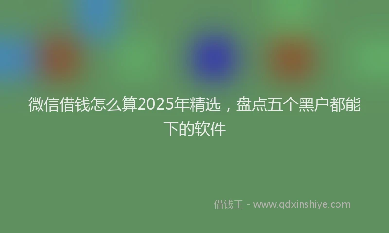 微信借钱怎么算2025年精选，盘点五个黑户都能下的软件