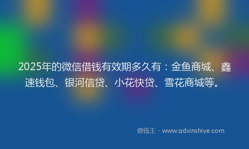 2025年的微信借钱有效期多久有：金鱼商城、鑫速钱包、银河信贷、小花快贷、雪花商城等。