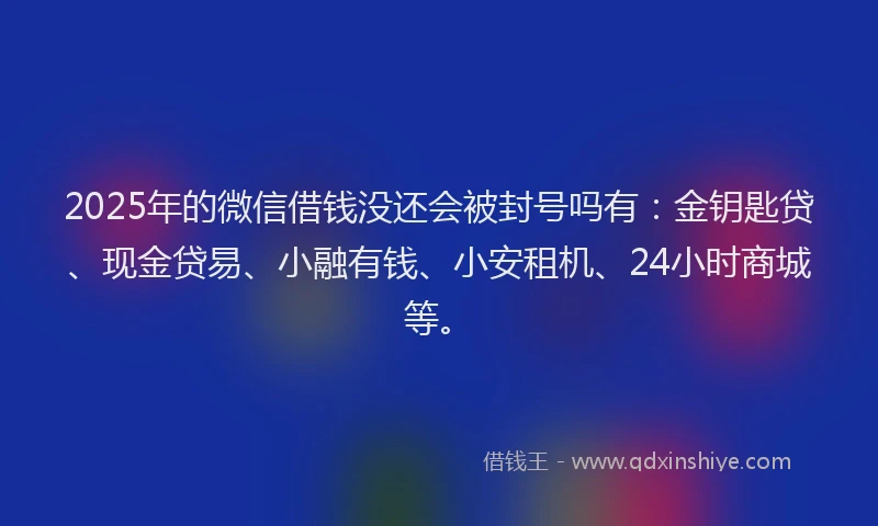 2025年的微信借钱没还会被封号吗有：金钥匙贷、现金贷易、小融有钱、小安租机、24小时商城等。