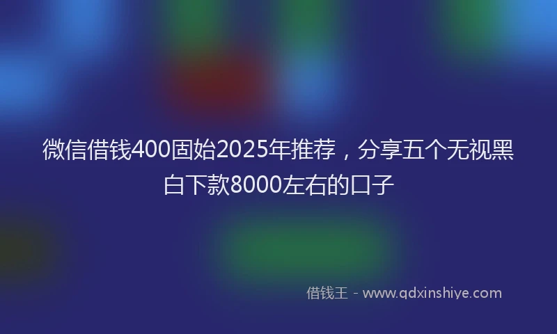 微信借钱400固始2025年推荐，分享五个无视黑白下款8000左右的口子
