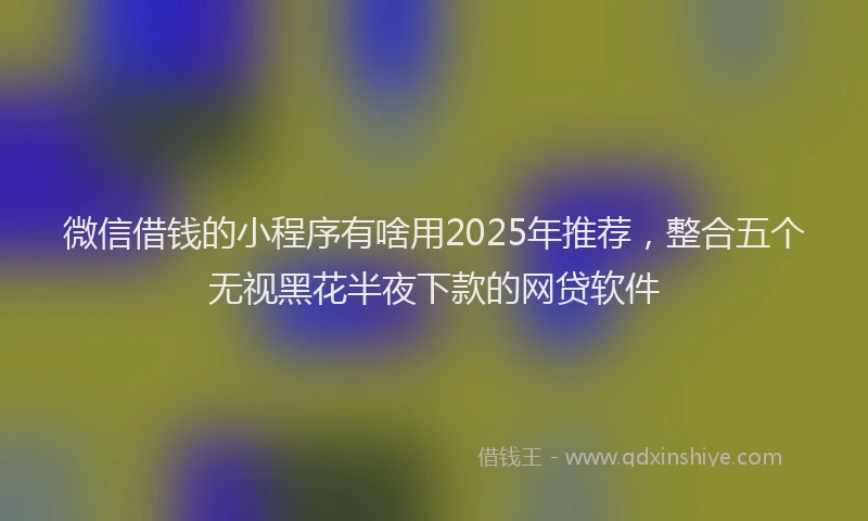 微信借钱的小程序有啥用2025年推荐，整合五个无视黑花半夜下款的网贷软件
