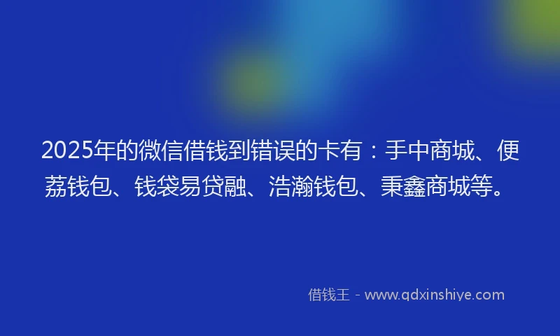 2025年的微信借钱到错误的卡有：手中商城、便荔钱包、钱袋易贷融、浩瀚钱包、秉鑫商城等。