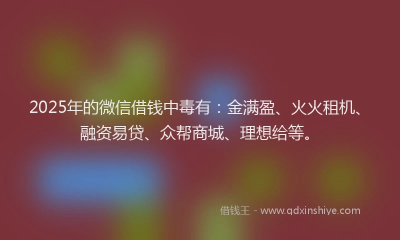 2025年的微信借钱中毒有：金满盈、火火租机、融资易贷、众帮商城、理想给等。