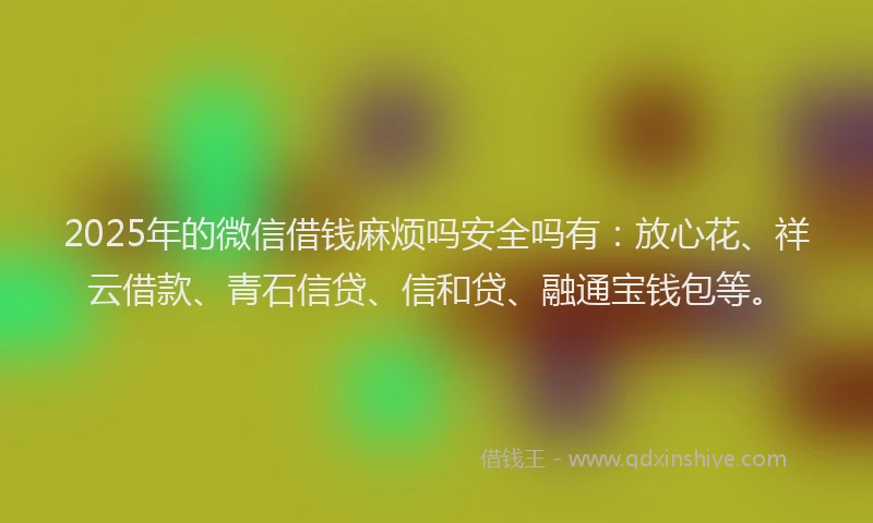 2025年的微信借钱麻烦吗安全吗有：放心花、祥云借款、青石信贷、信和贷、融通宝钱包等。