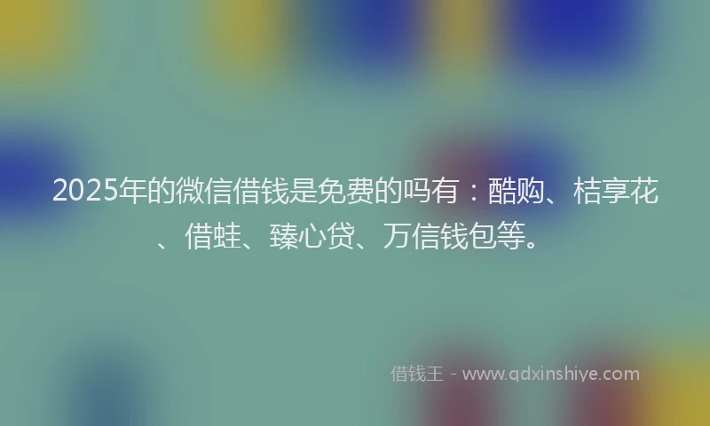 2025年的微信借钱是免费的吗有：酷购、桔享花、借蛙、臻心贷、万信钱包等。
