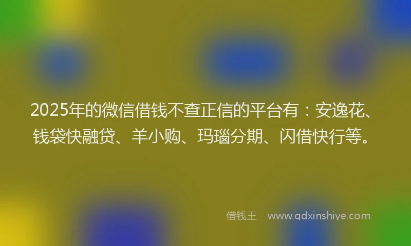 2025年的微信借钱不查正信的平台有：安逸花、钱袋快融贷、羊小购、玛瑙分期、闪借快行等。