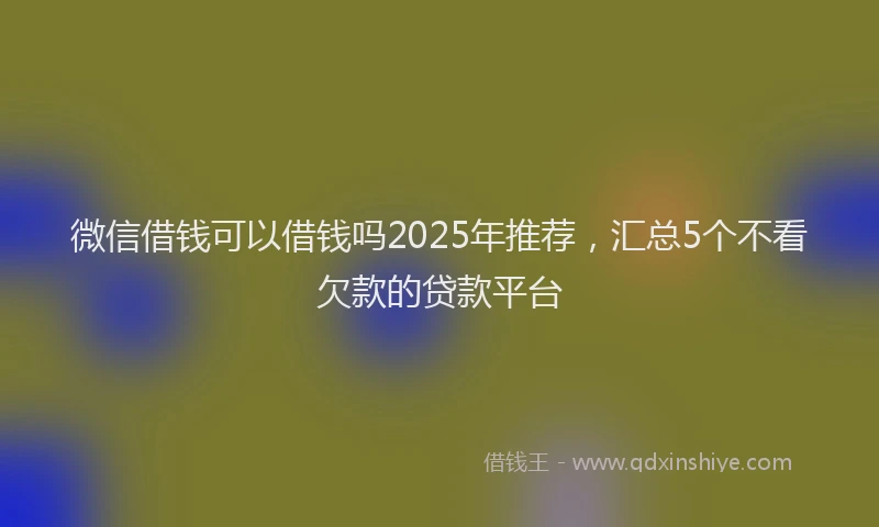 微信借钱可以借钱吗2025年推荐，汇总5个不看欠款的贷款平台