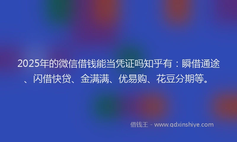 2025年的微信借钱能当凭证吗知乎有：瞬借通途、闪借快贷、金满满、优易购、花豆分期等。