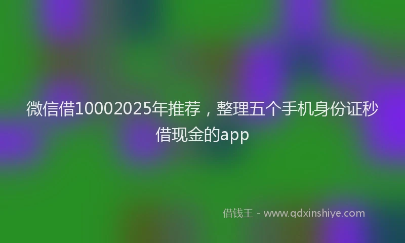 微信借10002025年推荐，整理五个手机身份证秒借现金的app