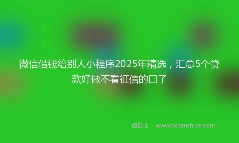 微信借钱给别人小程序2025年精选，汇总5个贷款好做不看征信的口子