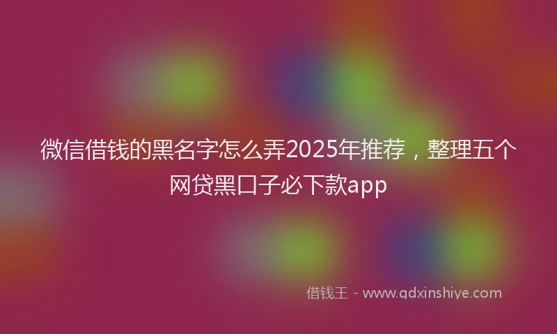 微信借钱的黑名字怎么弄2025年推荐，整理五个网贷黑口子必下款app