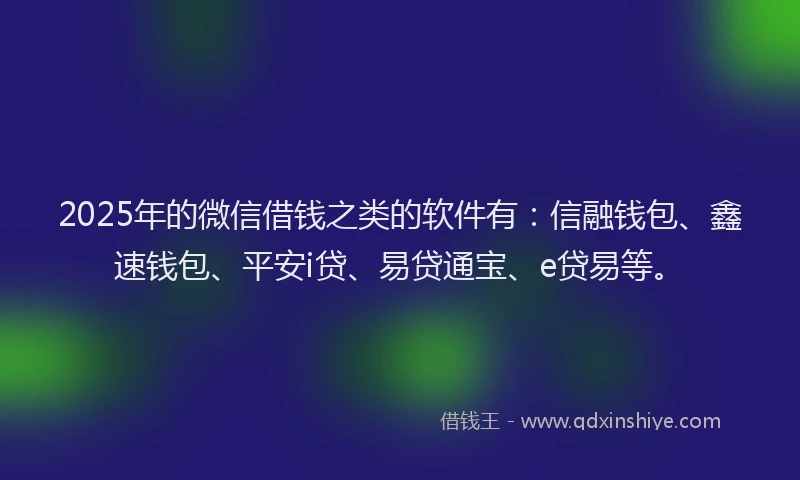 2025年的微信借钱之类的软件有：信融钱包、鑫速钱包、平安i贷、易贷通宝、e贷易等。