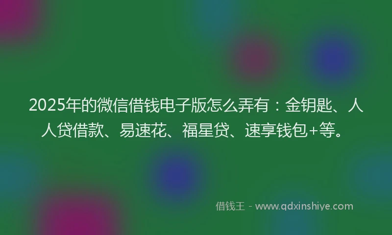 2025年的微信借钱电子版怎么弄有：金钥匙、人人贷借款、易速花、福星贷、速享钱包+等。
