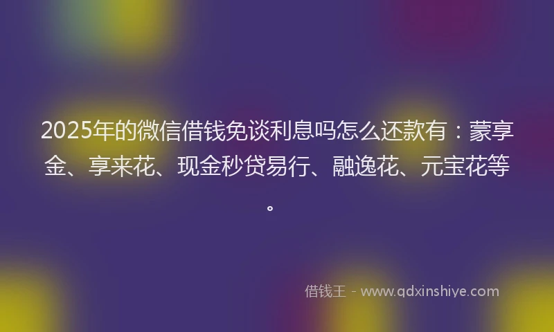 2025年的微信借钱免谈利息吗怎么还款有：蒙享金、享来花、现金秒贷易行、融逸花、元宝花等。