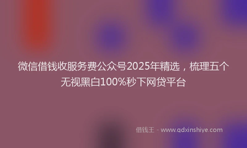 微信借钱收服务费公众号2025年精选，梳理五个无视黑白100%秒下网贷平台
