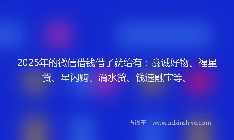 2025年的微信借钱借了就给有：鑫诚好物、福星贷、星闪购、滴水贷、钱速融宝等。
