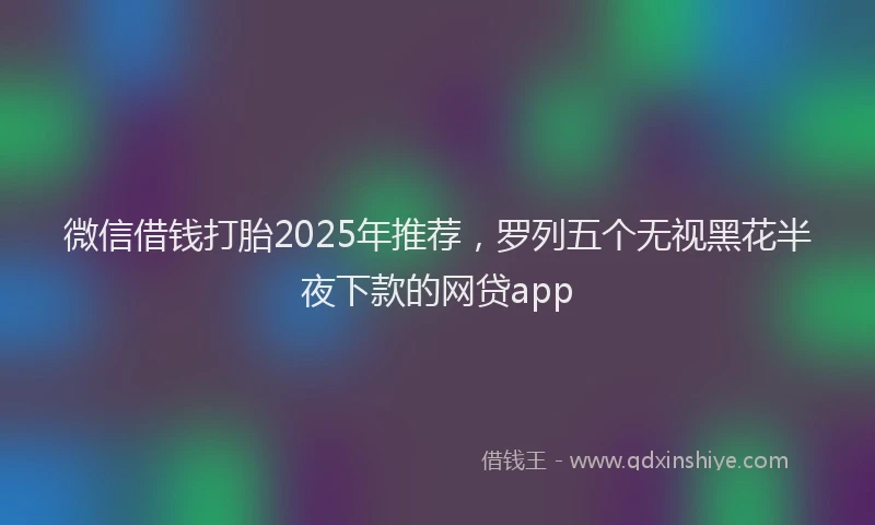 微信借钱打胎2025年推荐，罗列五个无视黑花半夜下款的网贷app