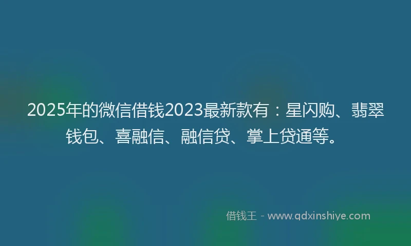2025年的微信借钱2023最新款有：星闪购、翡翠钱包、喜融信、融信贷、掌上贷通等。