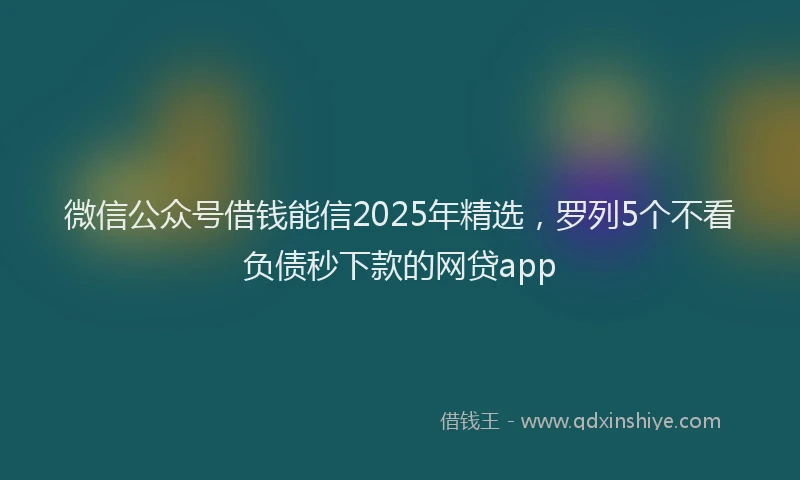 微信公众号借钱能信2025年精选，罗列5个不看负债秒下款的网贷app