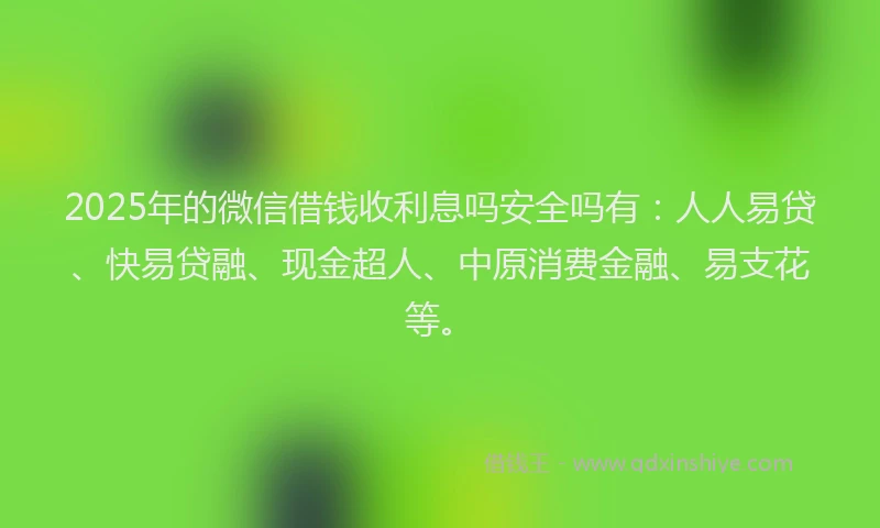 2025年的微信借钱收利息吗安全吗有：人人易贷、快易贷融、现金超人、中原消费金融、易支花等。