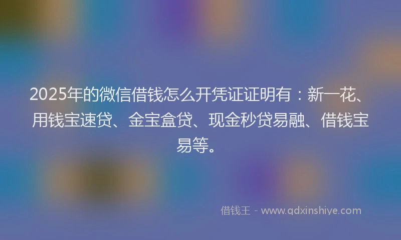 2025年的微信借钱怎么开凭证证明有：新一花、用钱宝速贷、金宝盒贷、现金秒贷易融、借钱宝易等。