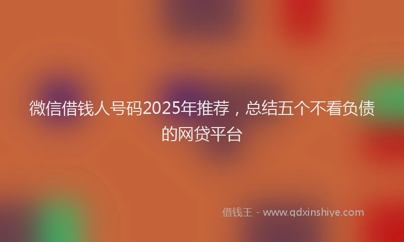 微信借钱人号码2025年推荐，总结五个不看负债的网贷平台